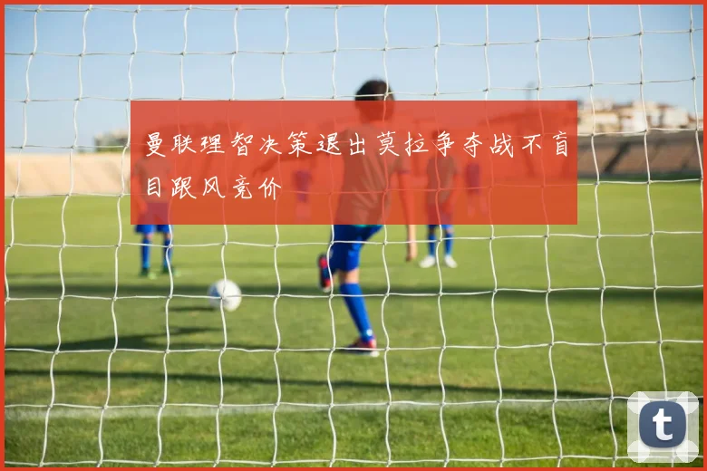 曼联理智决策退出莫拉争夺战不盲目跟风竞价
