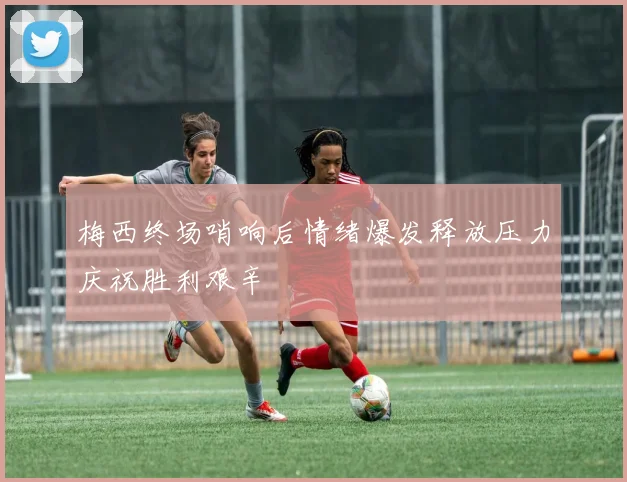 梅西终场哨响后情绪爆发释放压力庆祝胜利艰辛