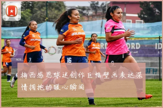 梅西感恩球迷创作巨幅壁画表达深情拥抱的暖心瞬间