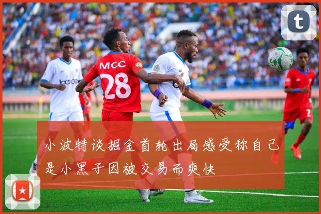 小波特谈掘金首轮出局感受称自己是小黑子因被交易而爽快