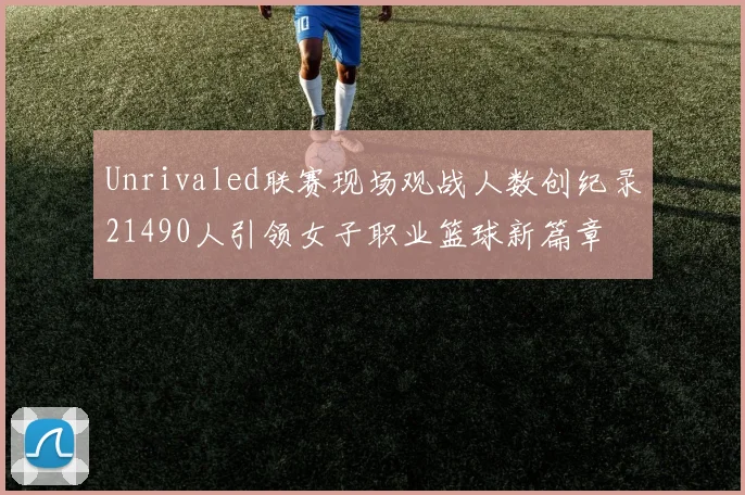 Unrivaled联赛现场观战人数创纪录21490人引领女子职业篮球新篇章