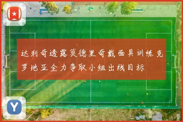 达利奇透露莫德里奇戴面具训练克罗地亚全力争取小组出线目标