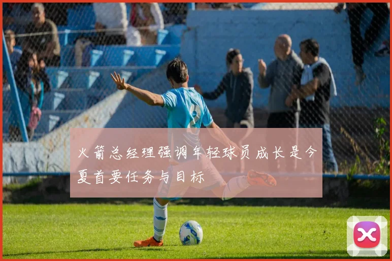 火箭总经理强调年轻球员成长是今夏首要任务与目标