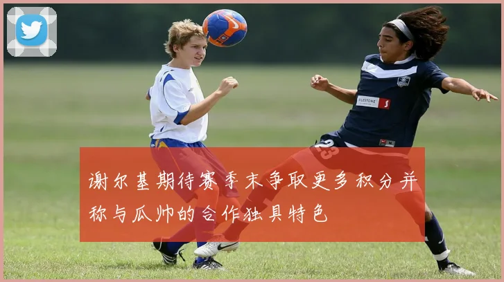 谢尔基期待赛季末争取更多积分并称与瓜帅的合作独具特色