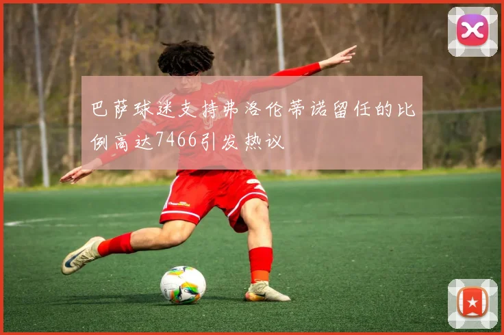 巴萨球迷支持弗洛伦蒂诺留任的比例高达7466引发热议