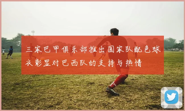 三家巴甲俱乐部推出国家队配色球衣彰显对巴西队的支持与热情