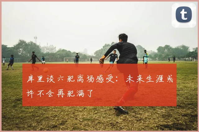 库里谈六犯离场感受：未来生涯或许不会再犯满了