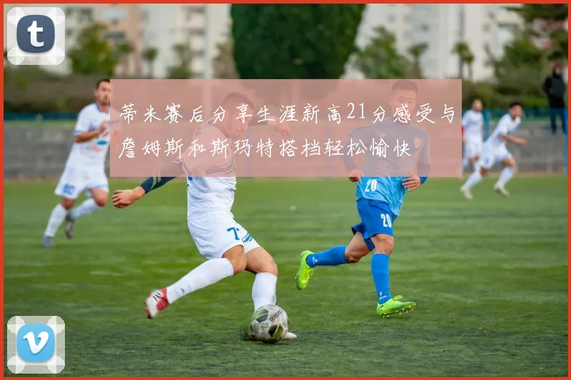 蒂米赛后分享生涯新高21分感受与詹姆斯和斯玛特搭档轻松愉快