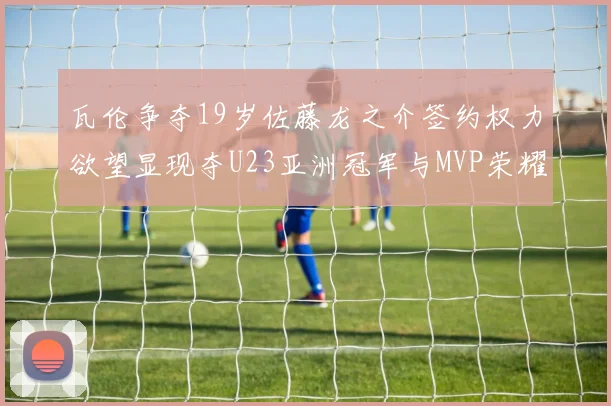 瓦伦争夺19岁佐藤龙之介签约权力欲望显现夺U23亚洲冠军与MVP荣耀