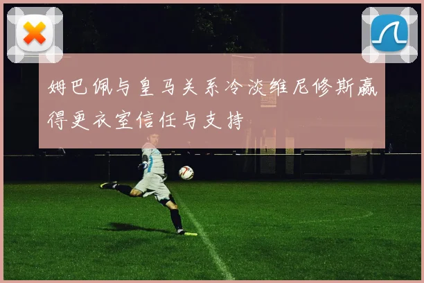 姆巴佩与皇马关系冷淡维尼修斯赢得更衣室信任与支持