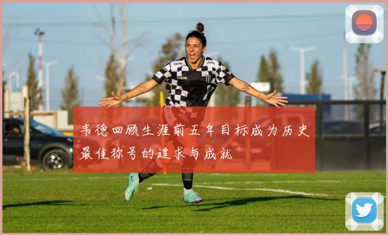 韦德回顾生涯前五年目标成为历史最佳称号的追求与成就