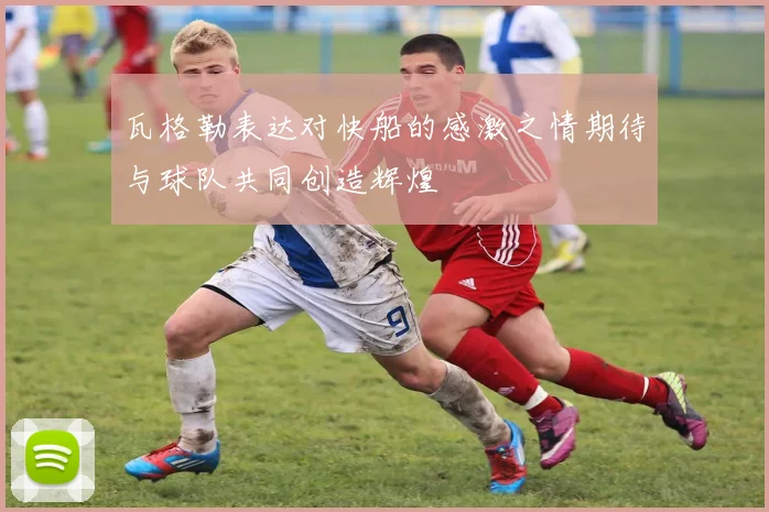 瓦格勒表达对快船的感激之情期待与球队共同创造辉煌