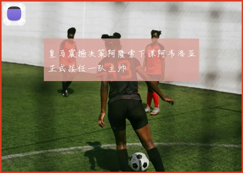 皇马震撼决策阿隆索下课阿韦洛亚正式接任一队主帅