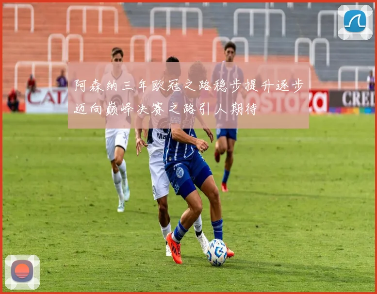 阿森纳三年欧冠之路稳步提升逐步迈向巅峰决赛之路引人期待
