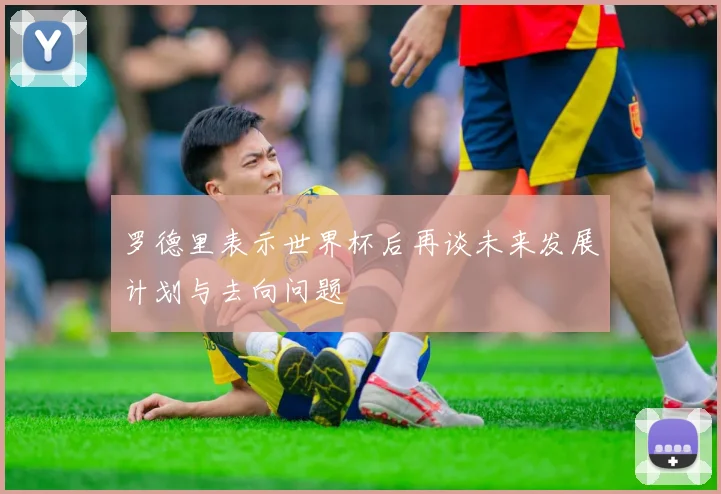 罗德里表示世界杯后再谈未来发展计划与去向问题