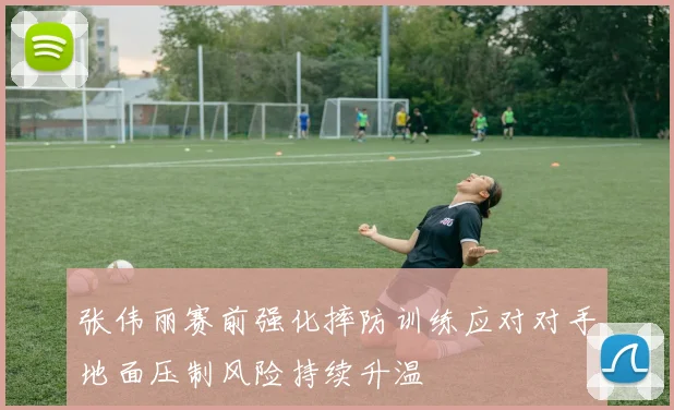 张伟丽赛前强化摔防训练应对对手地面压制风险持续升温
