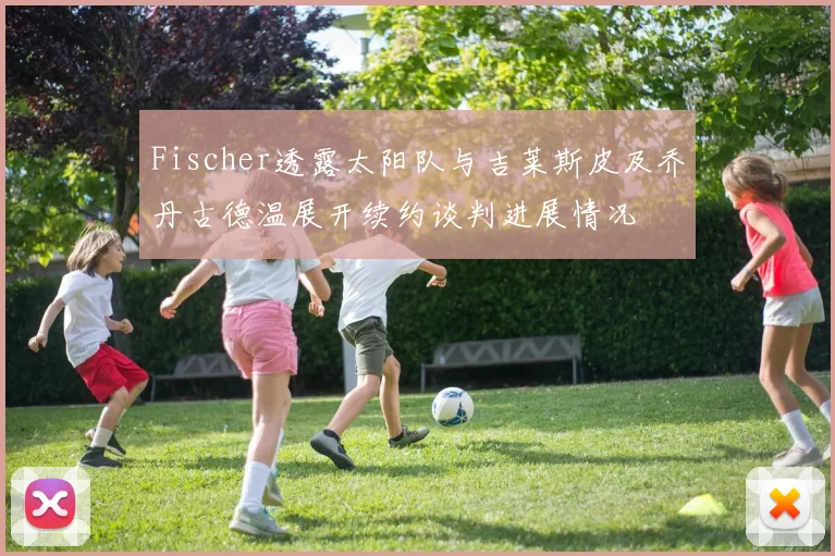 Fischer透露太阳队与吉莱斯皮及乔丹古德温展开续约谈判进展情况