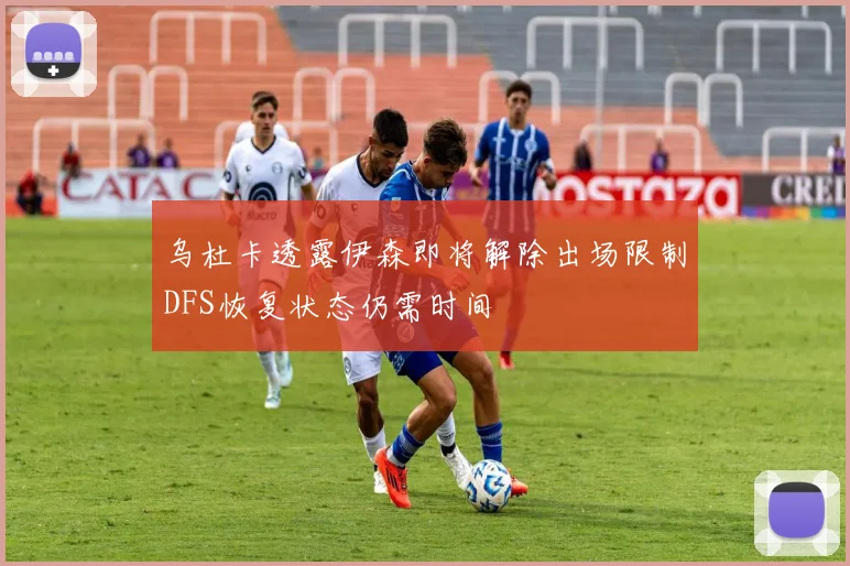 乌杜卡透露伊森即将解除出场限制DFS恢复状态仍需时间