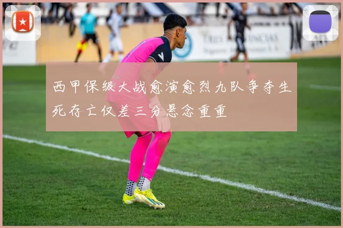 西甲保级大战愈演愈烈九队争夺生死存亡仅差三分悬念重重