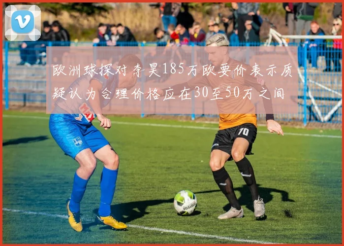 欧洲球探对李昊185万欧要价表示质疑认为合理价格应在30至50万之间
