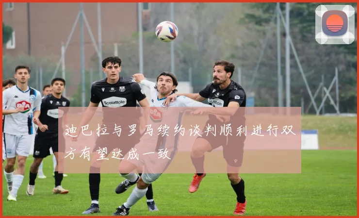 迪巴拉与罗马续约谈判顺利进行双方有望达成一致
